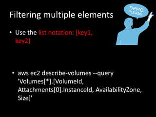Filtering multiple elements
• Use the list notation: [key1,
key2]
• aws ec2 describe-volumes --query
'Volumes[*].[VolumeId,
Attachments[0].InstanceId, AvailabilityZone,
Size]'
 