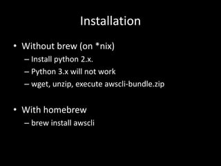 Installation
• Without brew (on *nix)
– Install python 2.x.
– Python 3.x will not work
– wget, unzip, execute awscli-bundle.zip
• With homebrew
– brew install awscli
 