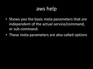 aws help
• Shows you the basic meta parameters that are
independent of the actual service/command,
or sub command.
• These meta parameters are also called options
 