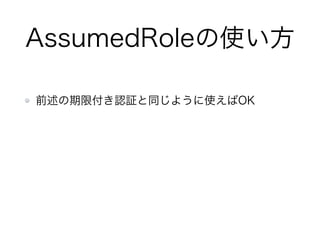 AssumeRoleのイメージ
STSにIAM
ロールを要求
Tokenと一緒
にIAMロール
権限を付与
Trusted Entity Assumed Role
Assumed Roleは元のTrusted Entityとは別人
arn:aws:iam::111122223333:user/
IAM-User-AssumeTest
arn:aws:sts::222233334444:assumed-role/
IAM-Role-AssumeTest/AssumeTest-Session
 