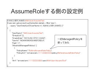 AssumeRoleする側の設定例
$ IAM_USER_NAME=IAM-User-AssumeTest
$ aws iam get-account-authorization-details --ﬁlter User 
--query "UserDetailList[?UserName==`${IAM_USER_NAME}`]"
[
{
"UserName": "IAM-User-AssumeTest",
"GroupList": [],
"CreateDate": "2015-05-13T01:12:40Z",
"UserId": "AIDAIN5BGYGE4BGFZ6ZL6",
"Path": "/",
"AttachedManagedPolicies": [
{
"PolicyName": "BeforeAssumeRole-Policy",
"PolicyArn": "arn:aws:iam::111122223333:policy/BeforeAssumeRole-Policy"
}
],
"Arn": "arn:aws:iam::111122223333:user/IAM-User-AssumeTest"
}
]
一応ManagedPolicyを
使ってみた
 