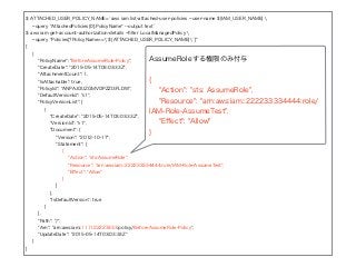 $ ATTACHED_USER_POLICY_NAME=`aws iam list-attached-user-policies --user-name ${IAM_USER_NAME} 
--query "AttachedPolicies[0].PolicyName" --output text`
$ aws iam get-account-authorization-details --ﬁlter LocalManagedPolicy 
--query "Policies[?PolicyName==`${ATTACHED_USER_POLICY_NAME}`]"
[
{
"PolicyName": "BeforeAssumeRole-Policy",
"CreateDate": "2015-05-14T03:03:33Z",
"AttachmentCount": 1,
"IsAttachable": true,
"PolicyId": "ANPAJOUZGMVOPZZI3FLDW",
"DefaultVersionId": "v1",
"PolicyVersionList": [
{
"CreateDate": "2015-05-14T03:03:33Z",
"VersionId": "v1",
"Document": {
"Version": "2012-10-17",
"Statement": [
{
"Action": "sts:AssumeRole",
"Resource": "arn:aws:iam::222233334444:role/IAM-Role-AssumeTest",
"Eﬀect": "Allow"
}
]
},
"IsDefaultVersion": true
}
],
"Path": "/",
"Arn": "arn:aws:iam::111122223333:policy/BeforeAssumeRole-Policy",
"UpdateDate": "2015-05-14T03:03:33Z"
}
]
AssumeRoleする権限のみ付与
{
"Action": "sts: AssumeRole",
"Resource": "arn:aws:iam::222233334444:role/
IAM-Role-AssumeTest",
"Eﬀect": "Allow"
}
 