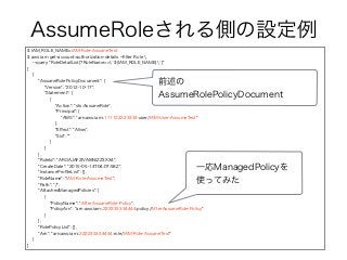 AssumeRoleされる側の設定例
$ IAM_ROLE_NAME=IAM-Role-AssumeTest
$ aws iam get-account-authorization-details --ﬁlter Role 
--query "RoleDetailList[?RoleName==`${IAM_ROLE_NAME}`]"
[
{
"AssumeRolePolicyDocument": {
"Version": "2012-10-17",
"Statement": [
{
"Action": "sts:AssumeRole",
"Principal": {
"AWS": "arn:aws:iam::111122223333:user/IAM-User-AssumeTest"
},
"Eﬀect": "Allow",
"Sid": ""
}
]
},
"RoleId": "AROAJAF2IVAI6NIZZ3X34",
"CreateDate": "2015-05-14T04:07:58Z",
"InstanceProﬁleList": [],
"RoleName": "IAM-Role-AssumeTest",
"Path": "/",
"AttachedManagedPolicies": [
{
"PolicyName": "AfterAssumeRole-Policy",
"PolicyArn": "arn:aws:iam::222233334444:policy/AfterAssumeRole-Policy"
}
],
"RolePolicyList": [],
"Arn": "arn:aws:iam::222233334444:role/IAM-Role-AssumeTest"
}
]
前述の
AssumeRolePolicyDocument
一応ManagedPolicyを
使ってみた
 