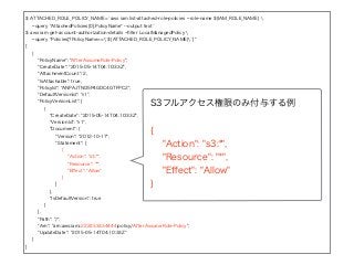 $ ATTACHED_ROLE_POLICY_NAME=`aws iam list-attached-role-policies --role-name ${IAM_ROLE_NAME} 
--query "AttachedPolicies[0].PolicyName" --output text`
$ aws iam get-account-authorization-details --ﬁlter LocalManagedPolicy 
--query "Policies[?PolicyName==`${ATTACHED_ROLE_POLICY_NAME}`]"
[
{
"PolicyName": "AfterAssumeRole-Policy",
"CreateDate": "2015-05-14T04:10:33Z",
"AttachmentCount": 2,
"IsAttachable": true,
"PolicyId": "ANPAJTNO5P4GDC4GTFPC2",
"DefaultVersionId": "v1",
"PolicyVersionList": [
{
"CreateDate": "2015-05-14T04:10:33Z",
"VersionId": "v1",
"Document": {
"Version": "2012-10-17",
"Statement": [
{
"Action": "s3:*",
"Resource": "*",
"Eﬀect": "Allow"
}
]
},
"IsDefaultVersion": true
}
],
"Path": "/",
"Arn": "arn:aws:iam::222233334444:policy/AfterAssumeRole-Policy",
"UpdateDate": "2015-05-14T04:10:33Z"
}
]
S3フルアクセス権限のみ付与する例
{
"Action": "s3:*",
"Resource": "*",
"Eﬀect": "Allow"
}
 