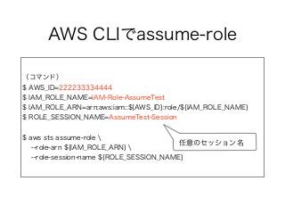AWS CLIでassume-role
（コマンド）
$ AWS_ID=222233334444
$ IAM_ROLE_NAME=IAM-Role-AssumeTest
$ IAM_ROLE_ARN=arn:aws:iam::${AWS_ID}:role/${IAM_ROLE_NAME}
$ ROLE_SESSION_NAME=AssumeTest-Session
$ aws sts assume-role 
--role-arn ${IAM_ROLE_ARN} 
--role-session-name ${ROLE_SESSION_NAME}
任意のセッション名
 