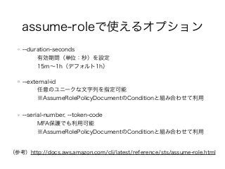 assume-roleで使えるオプション
--duration-seconds
有効期間（単位：秒）を設定
15m∼1h（デフォルト1h）
--external-id
任意のユニークな文字列を指定可能
※AssumeRolePolicyDocumentのConditionと組み合わせて利用
--serial-number, --token-code
MFA保護でも利用可能
※AssumeRolePolicyDocumentのConditionと組み合わせて利用
（参考）http://docs.aws.amazon.com/cli/latest/reference/sts/assume-role.html
 