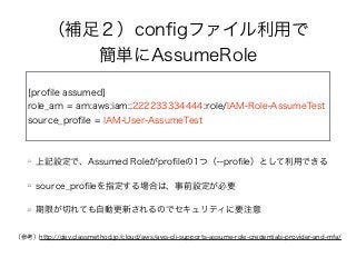 （補足２）conﬁgファイル利用で
簡単にAssumeRole
[proﬁle assumed]
role_arn = arn:aws:iam::222233334444:role/IAM-Role-AssumeTest
source_proﬁle = IAM-User-AssumeTest
上記設定で、Assumed Roleがproﬁleの1つ（--proﬁle）として利用できる
source_proﬁleを指定する場合は、事前設定が必要
期限が切れても自動更新されるのでセキュリティに要注意
（参考）http://dev.classmethod.jp/cloud/aws/aws-cli-supports-assume-role-credentials-provider-and-mfa/
 