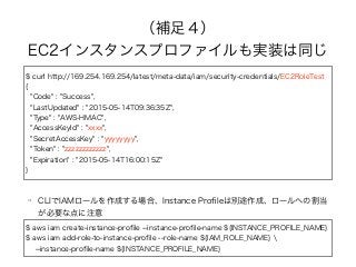 （補足４）
EC2インスタンスプロファイルも実装は同じ
$ curl http://169.254.169.254/latest/meta-data/iam/security-credentials/EC2RoleTest
{
"Code" : "Success",
"LastUpdated" : "2015-05-14T09:36:35Z",
"Type" : "AWS-HMAC",
"AccessKeyId" : "xxxx",
"SecretAccessKey" : "yyyyyyyy",
"Token" : "zzzzzzzzzzzz",
"Expiration" : "2015-05-14T16:00:15Z"
}
CLIでIAMロールを作成する場合、Instance Proﬁleは別途作成、ロールへの割当
が必要な点に注意
$ aws iam create-instance-proﬁle --instance-proﬁle-name ${INSTANCE_PROFILE_NAME}
$ aws iam add-role-to-instance-proﬁle --role-name ${IAM_ROLE_NAME} 
--instance-proﬁle-name ${INSTANCE_PROFILE_NAME}
 