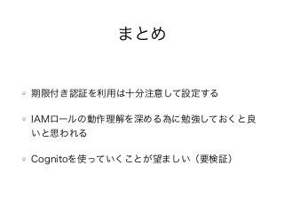 まとめ
期限付き認証を利用は十分注意して設定する
IAMロールの動作理解を深める為に勉強しておくと良
いと思われる
Cognitoを使っていくことが望ましい（要検証）
 