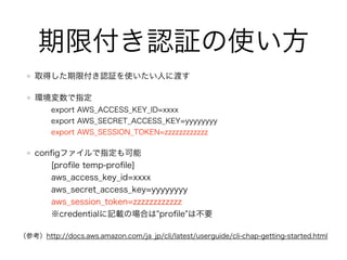 GetSessionTokenのイメージ
期限なし認証を使って、STSから期限付き認証を取得
AccessKeyId
SecretAccessKey
AccessKeyId
SecretAccessKey
SessionToken
 
