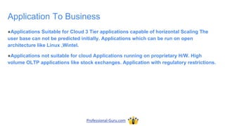 Application To Business
●Applications Suitable for Cloud 3 Tier applications capable of horizontal Scaling The
user base can not be predicted initially. Applications which can be run on open
architecture like Linux ,Wintel.
●Applications not suitable for cloud Applications running on proprietary H/W. High
volume OLTP applications like stock exchanges. Application with regulatory restrictions.
Professional-Guru.com
 
