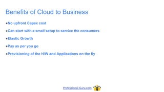 Benefits of Cloud to Business
●No upfront Capex cost
●Can start with a small setup to service the consumers
●Elastic Growth
●Pay as per you go
●Provisioning of the H/W and Applications on the fly
Professional-Guru.com
 