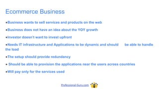 Ecommerce Business
●Business wants to sell services and products on the web
●Business does not have an idea about the YOY growth
●Investor doesn’t want to invest upfront
●Needs IT infrastructure and Applications to be dynamic and should be able to handle
the load
●The setup should provide redundancy
● Should be able to provision the applications near the users across countries
●Will pay only for the services used
Professional-Guru.com
 
