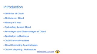 Introduction
●Definition of Cloud
●Attributes of Cloud
●History of Cloud
●Technology behind Cloud
●Advantages and Disadvantages of Cloud
●Application to Business
●Cloud Service Providers
●Cloud Computing Terminologies
●Cloud Computing Architecture
Professional-Guru.com
 