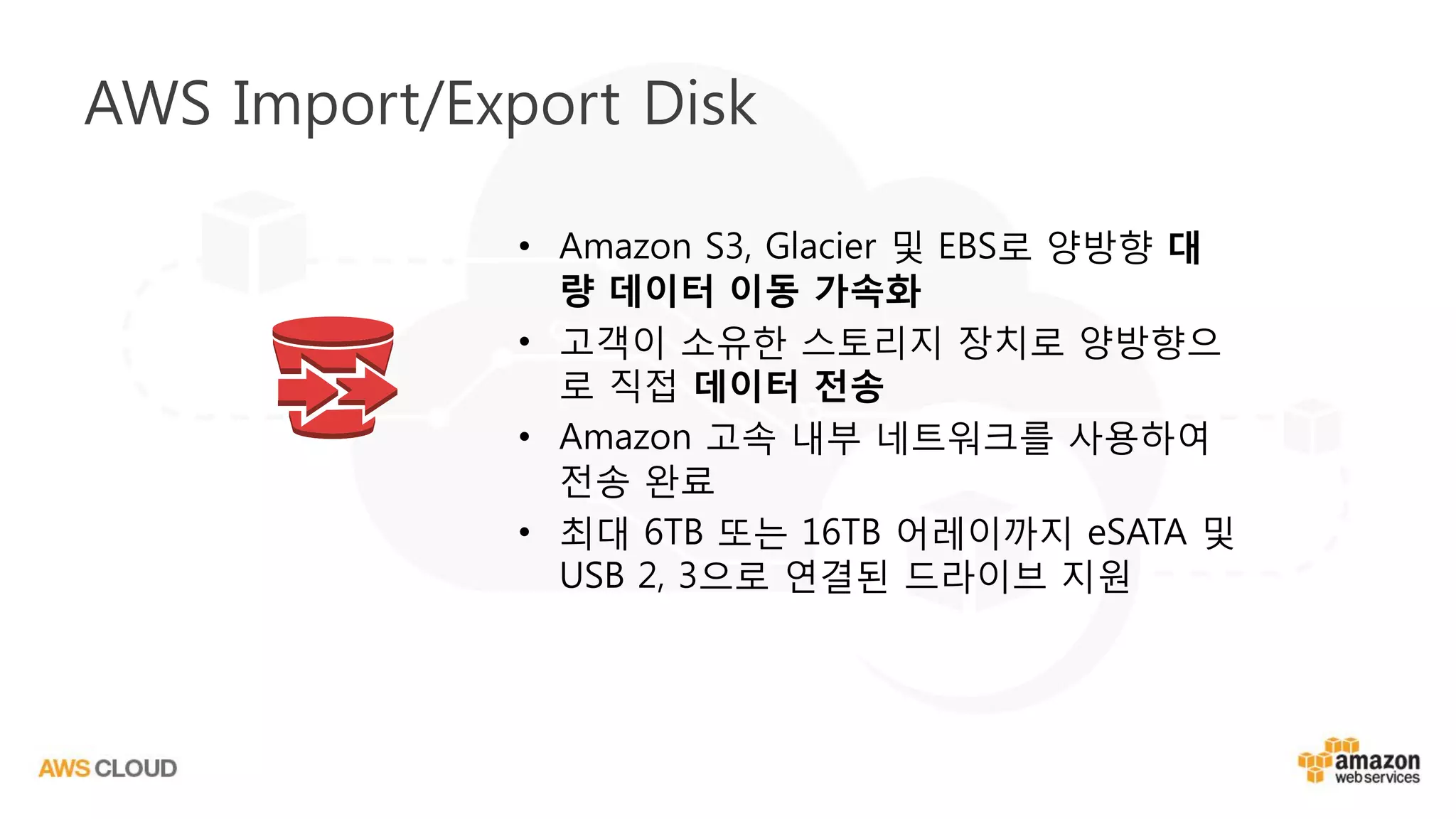 AWS Import/Export Disk
• Amazon S3, Glacier 및 EBS로 양방향 대
량 데이터 이동 가속화
• 고객이 소유한 스토리지 장치로 양방향으
로 직접 데이터 전송
• Amazon 고속 내부 네트워크를 사용하여
전송 완료
• 최대 6TB 또는 16TB 어레이까지 eSATA 및
USB 2, 3으로 연결된 드라이브 지원
 