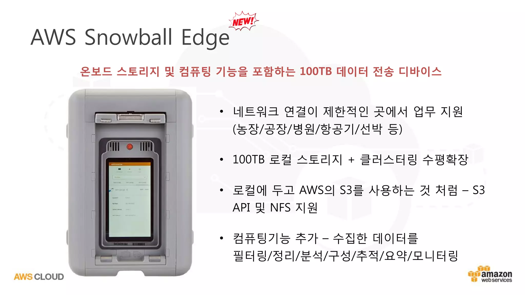 • 네트워크 연결이 제한적인 곳에서 업무 지원
(농장/공장/병원/항공기/선박 등)
• 100TB 로컬 스토리지 + 클러스터링 수평확장
• 로컬에 두고 AWS의 S3를 사용하는 것 처럼 – S3
API 및 NFS 지원
• 컴퓨팅기능 추가 – 수집한 데이터를
필터링/정리/분석/구성/추적/요약/모니터링
AWS Snowball Edge
온보드 스토리지 및 컴퓨팅 기능을 포함하는 100TB 데이터 전송 디바이스
 