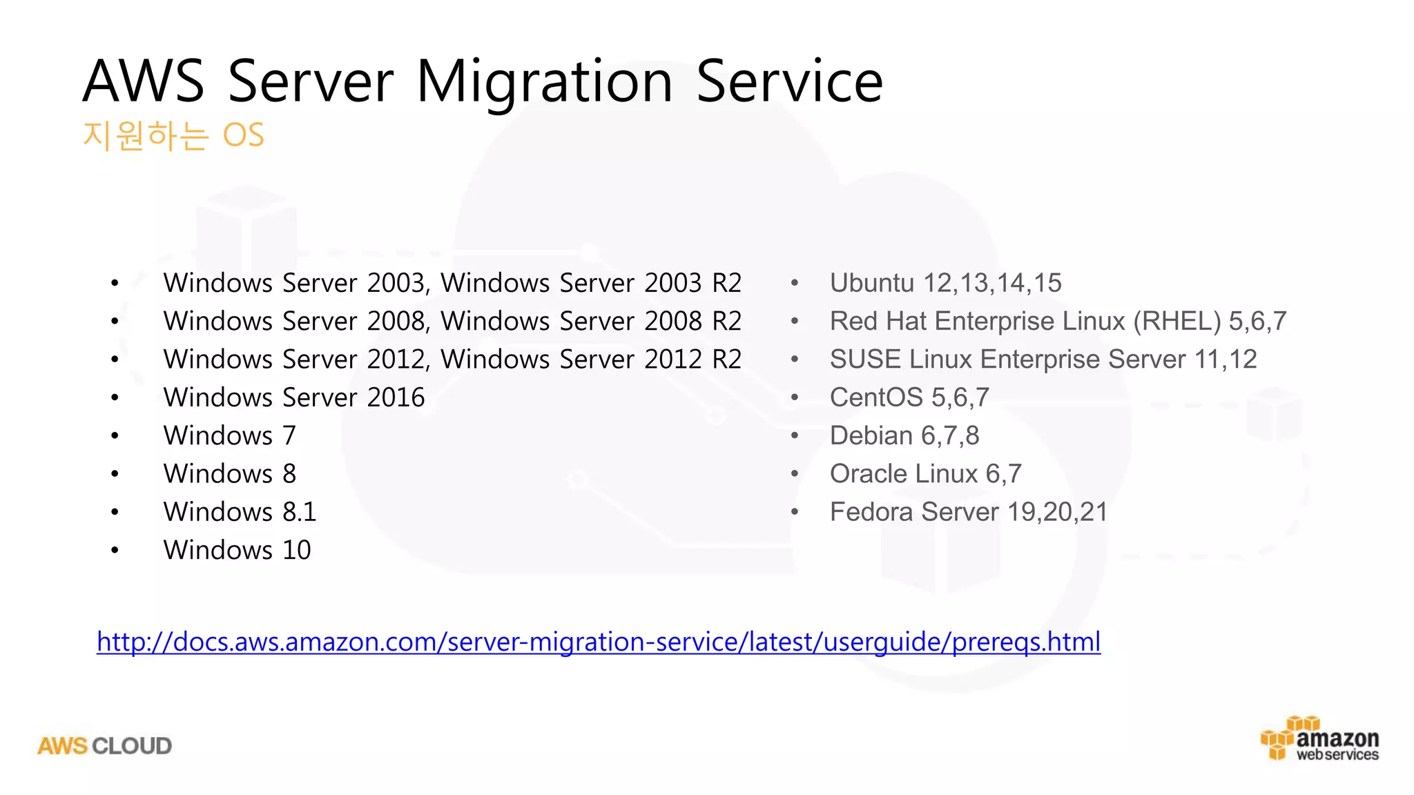 AWS Server Migration Service
지원하는 OS
• Windows Server 2003, Windows Server 2003 R2
• Windows Server 2008, Windows Server 2008 R2
• Windows Server 2012, Windows Server 2012 R2
• Windows Server 2016
• Windows 7
• Windows 8
• Windows 8.1
• Windows 10
• Ubuntu 12,13,14,15
• Red Hat Enterprise Linux (RHEL) 5,6,7
• SUSE Linux Enterprise Server 11,12
• CentOS 5,6,7
• Debian 6,7,8
• Oracle Linux 6,7
• Fedora Server 19,20,21
http://docs.aws.amazon.com/server-migration-service/latest/userguide/prereqs.html
 