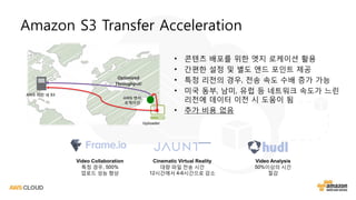 Amazon S3 Transfer Acceleration
• 콘텐츠 배포를 위한 엣지 로케이션 활용
• 간편한 설정 및 별도 엔드 포인트 제공
• 특정 리전의 경우, 전송 속도 수배 증가 가능
• 미국 동부, 남미, 유럽 등 네트워크 속도가 느린
리전에 데이터 이전 시 도움이 됨
• 추가 비용 없음
Video Collaboration
특정 경우, 500%
업로드 성능 향상
Cinematic Virtual Reality
대량 파일 전송 시간
12시간에서 4-6시간으로 감소
Video Analysis
50%이상의 시간
절감
AWS 리전 내 S3
AWS 엣지
로케이션
Uploader
Optimized
Throughput!
 
