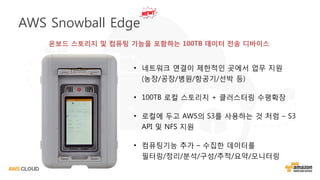 • 네트워크 연결이 제한적인 곳에서 업무 지원
(농장/공장/병원/항공기/선박 등)
• 100TB 로컬 스토리지 + 클러스터링 수평확장
• 로컬에 두고 AWS의 S3를 사용하는 것 처럼 – S3
API 및 NFS 지원
• 컴퓨팅기능 추가 – 수집한 데이터를
필터링/정리/분석/구성/추적/요약/모니터링
AWS Snowball Edge
온보드 스토리지 및 컴퓨팅 기능을 포함하는 100TB 데이터 전송 디바이스
 