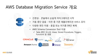 • 간편성- 콘솔에서 손쉽게 마이그레이션 시작
• 가동 중단 없음 - 이전 중 기존 애플리케이션 서비스 유지
• 다양한 엔진 지원 - 동일 또는 이기종 DB간 복제
• AWS Schema Conversion Tool 지원
 Table 뿐만 아니라, Views, Stored Procedures, Triggers,
Functions 등 변환
AWS Database Migration Service 개요
 