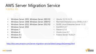 AWS Server Migration Service
지원하는 OS
• Windows Server 2003, Windows Server 2003 R2
• Windows Server 2008, Windows Server 2008 R2
• Windows Server 2012, Windows Server 2012 R2
• Windows Server 2016
• Windows 7
• Windows 8
• Windows 8.1
• Windows 10
• Ubuntu 12,13,14,15
• Red Hat Enterprise Linux (RHEL) 5,6,7
• SUSE Linux Enterprise Server 11,12
• CentOS 5,6,7
• Debian 6,7,8
• Oracle Linux 6,7
• Fedora Server 19,20,21
http://docs.aws.amazon.com/server-migration-service/latest/userguide/prereqs.html
 