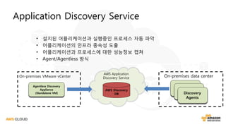 Application Discovery Service
• 설치된 어플리케이션과 실행중인 프로세스 자동 파악
• 어플리케이션의 인프라 종속성 도출
• 어플리케이션과 프로세스에 대한 성능정보 캡쳐
• Agent/Agentless 방식
Agentless Discovery
Appliance
(Standalone VM)
AWS Discovery
DB
AWS Application
Discovery ServiceOn-premises VMware vCenter
Discovery
Agents
On-premises data center
 