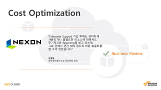 “Enterprise Support 가입 후에는 과다하게
사용되거나 불필요한 리소스에 대해서도
주기적으로 Reporting을 받고 있는데,
그로 인해서 연간 30% 정도의 비용 효율화를
할 수가 있었습니다.”
조재범
모바일퍼블리싱실 인프라팀 팀장
Cost Optimization
Business Review
 