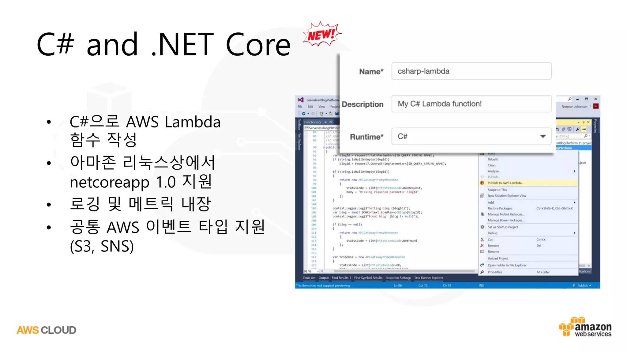 C# and .NET Core
• C#으로 AWS Lambda
함수 작성
• 아마존 리눅스상에서
netcoreapp 1.0 지원
• 로깅 및 메트릭 내장
• 공통 AWS 이벤트 타입 지원
(S3, SNS)
 