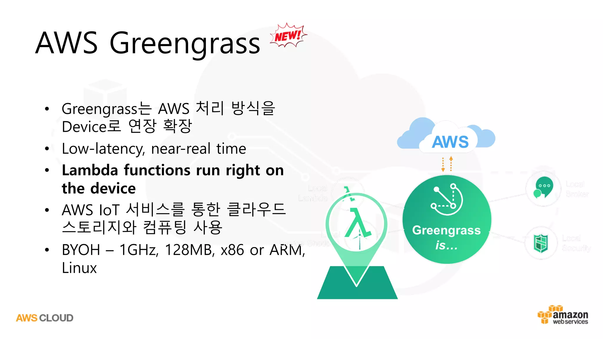AWS Greengrass
• Greengrass는 AWS 처리 방식을
Device로 연장 확장
• Low-latency, near-real time
• Lambda functions run right on
the device
• AWS IoT 서비스를 통한 클라우드
스토리지와 컴퓨팅 사용
• BYOH – 1GHz, 128MB, x86 or ARM,
Linux
 