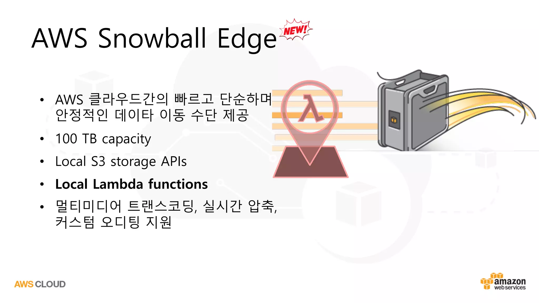 AWS Snowball Edge
• AWS 클라우드간의 빠르고 단순하며
안정적인 데이타 이동 수단 제공
• 100 TB capacity
• Local S3 storage APIs
• Local Lambda functions
• 멀티미디어 트랜스코딩, 실시간 압축,
커스텀 오디팅 지원
 