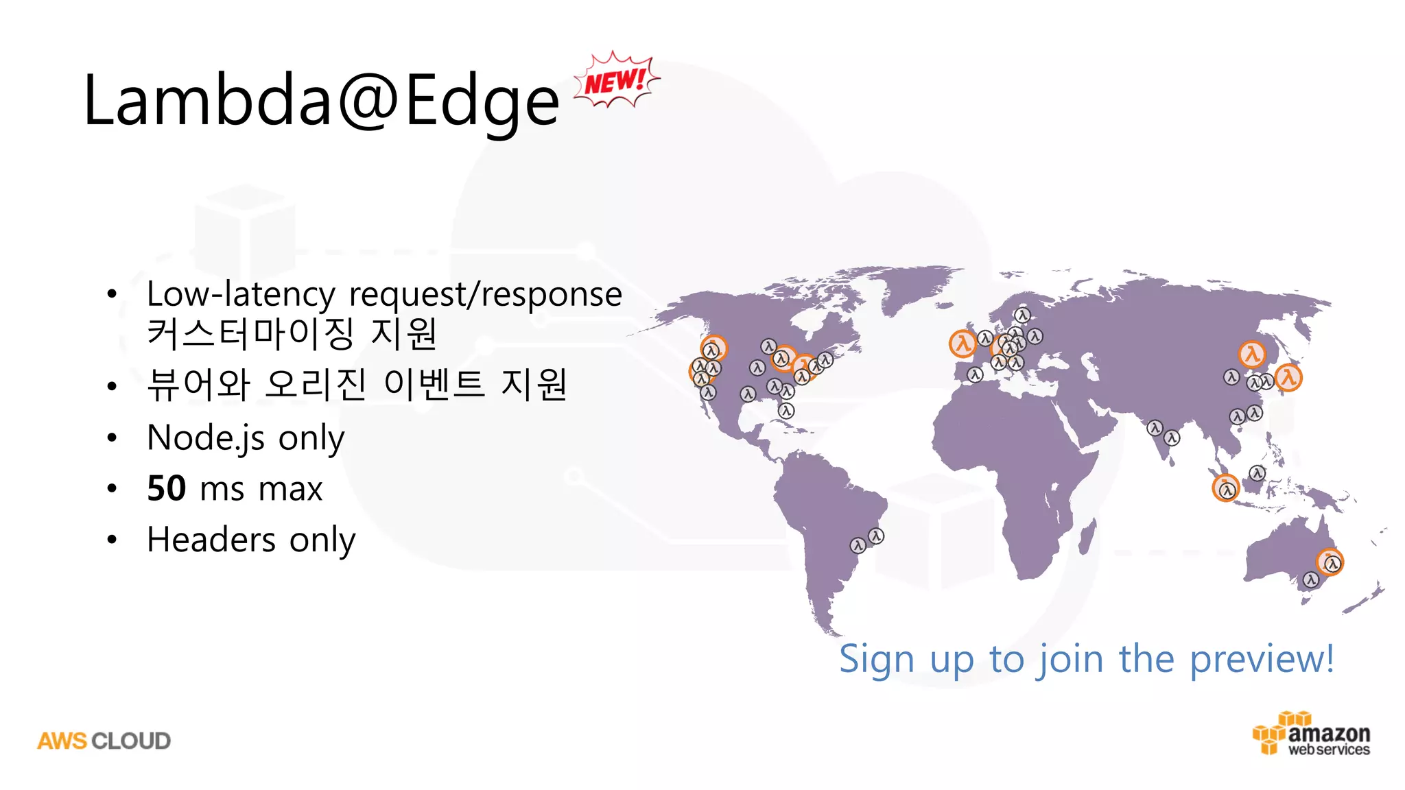Sign up to join the preview!
Lambda@Edge
• Low-latency request/response
커스터마이징 지원
• 뷰어와 오리진 이벤트 지원
• Node.js only
• 50 ms max
• Headers only
 