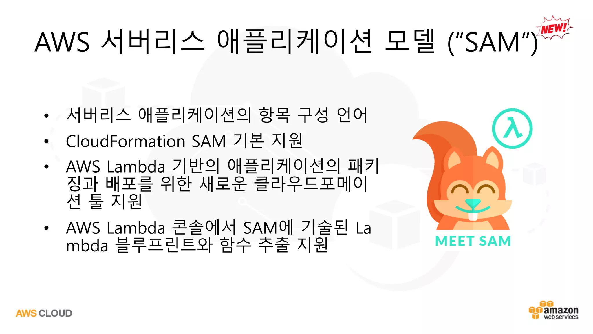 AWS 서버리스 애플리케이션 모델 (“SAM”)
• 서버리스 애플리케이션의 항목 구성 언어
• CloudFormation SAM 기본 지원
• AWS Lambda 기반의 애플리케이션의 패키
징과 배포를 위한 새로운 클라우드포메이
션 툴 지원
• AWS Lambda 콘솔에서 SAM에 기술된 La
mbda 블루프린트와 함수 추출 지원
 