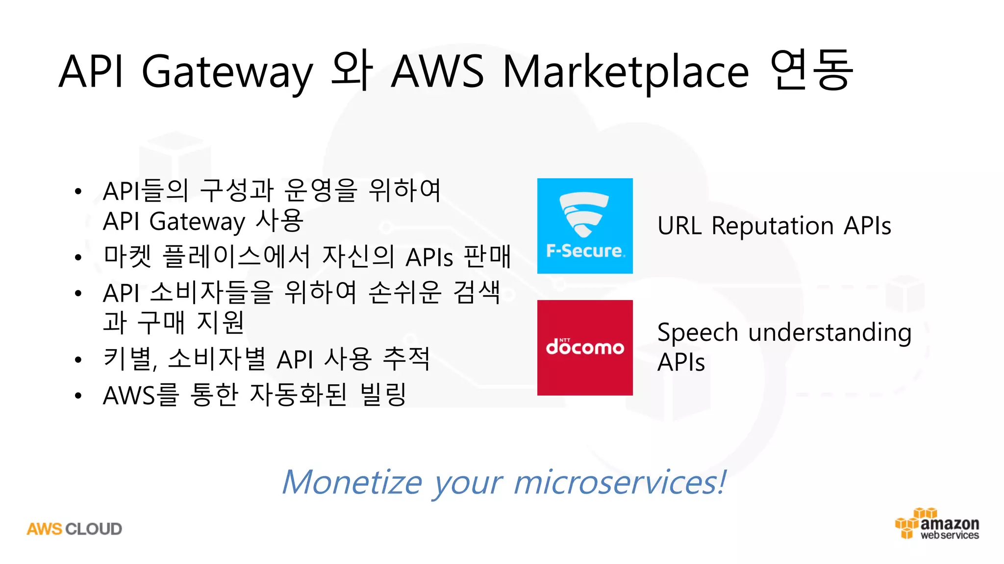 API Gateway 와 AWS Marketplace 연동
• API들의 구성과 운영을 위하여
API Gateway 사용
• 마켓 플레이스에서 자신의 APIs 판매
• API 소비자들을 위하여 손쉬운 검색
과 구매 지원
• 키별, 소비자별 API 사용 추적
• AWS를 통한 자동화된 빌링
URL Reputation APIs
Speech understanding
APIs
Monetize your microservices!
 
