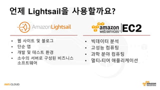 언제 Lightsail을 사용할까요?
• 웹 사이트 및 블로그
• 단순 앱
• 개발 및 테스트 환경
• 소수의 서버로 구성된 비즈니스
소프트웨어
• 빅데이터 분석
• 고성능 컴퓨팅
• 과학 분야 컴퓨팅
• 멀티-티어 애플리케이션
 