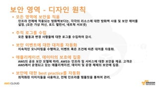 보안 영역 - 디자인 원칙
§ 모든 영역에 보안을 적용
인프라 전체에 적용되는 방화벽보다는, 각각의 리소스에 대한 방화벽 사용 및 보안 제어를
설정. (모든 가상 머신, 로드 밸런서, 네트웍 서브넷)
§ 추적 로그를 수집
모든 활동과 변경 사항들에 대한 로그를 수집하여 감시.
§ 보안 이벤트에 대한 대처를 자동화
지속적인 모니터링을 수행하고, 이벤트 혹은 조건에 따른 대처를 자동화.
§ 애플리케이션, 데이터의 보호에 집중
AWS의 공유 보안 모델에 따라, AWS는 인프라 및 서비스에 대한 보안을 제공. 고객은
AWS에서 운영되고 있는 애플리케이션, 데이터 및 운영 체제의 보안에 집중.
§ 보안에 대한 best practice를 자동화
최적화된 이미지들을 사용하고, 전체 인프라를 템플릿을 통하여 관리.
 