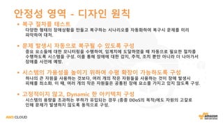 안정성 영역 - 디자인 원칙
§ 복구 절차를 테스트
다양한 형태의 장애상황을 만들고 복구하는 시나리오를 자동화하여 복구시 문제를 미리
파악하여 대처.
§ 문제 발생시 자동으로 복구될 수 있도록 구성
중요 요소들에 대한 모니터링을 수행하여, 임계치에 도달하였을 때 자동으로 필요한 절차를
수행하도록 시스템을 구성. 이를 통해 장애에 대한 감지, 추적, 조치 뿐만 아니라 더 나아가서
장애를 사전에 예방.
§ 시스템의 가용성을 높이기 위하여 수평 확장이 가능하도록 구성
하나의 큰 자원을 사용하는 것보다, 여러 개의 작은 자원들을 사용하는 것이 장애 발생시
피해를 최소화. 이 때, 여러 개의 작은 자원들은 공통된 장애 요소를 가지고 있지 않도록 구성.
§ 고정적이지 않고, Dynamic 한 아키텍처 구성
시스템의 용량을 초과하는 부하가 유입되는 경우 (종종 DDoS의 목적)에도 자원의 고갈로
인해 문제가 발생하지 않도록 동적으로 구성.
 