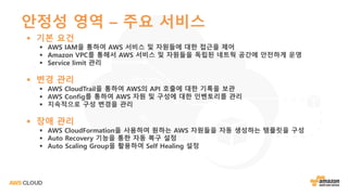 안정성 영역 – 주요 서비스
§ 기본 요건
§ AWS IAM을 통하여 AWS 서비스 및 자원들에 대한 접근을 제어
§ Amazon VPC를 통해서 AWS 서비스 및 자원들을 독립된 네트웍 공간에 안전하게 운영
§ Service limit 관리
§ 변경 관리
§ AWS CloudTrail을 통하여 AWS의 API 호출에 대한 기록을 보관
§ AWS Config를 통하여 AWS 자원 및 구성에 대한 인벤토리를 관리
§ 지속적으로 구성 변경을 관리
§ 장애 관리
§ AWS CloudFormation을 사용하여 원하는 AWS 자원들을 자동 생성하는 템플릿을 구성
§ Auto Recovery 기능을 통한 자동 복구 설정
§ Auto Scaling Group을 활용하여 Self Healing 설정
 