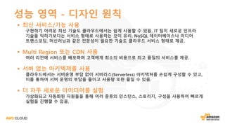 성능 영역 - 디자인 원칙
§ 최신 서비스/기능 사용
구현하기 어려운 최신 기술도 클라우드에서는 쉽게 사용할 수 있음. IT 팀이 새로운 인프라
기술을 익히기보다는 서비스 형태로 사용하는 것이 유리. NoSQL 데이터베이스나 미디어
트랜스코딩, 머신러닝과 같은 전문성이 필요한 기술도 클라우드 서비스 형태로 제공.
§ Multi Region 또는 CDN 사용
여러 리전에 서비스를 배포하여 고객에게 최소의 비용으로 최고 품질의 서비스를 제공.
§ 서버 없는 아키텍쳐를 사용
클라우드에서는 서버운영 부담 없이 서버리스(Serverless) 아키텍쳐를 손쉽게 구성할 수 있고,
이를 통하여 서버 운영의 부담을 줄이고 사용량 또한 줄일 수 있음.
§ 더 자주 새로운 아이디어를 실험
가상화되고 자동화된 자원들을 통해 여러 종류의 인스턴스, 스토리지, 구성을 사용하여 빠르게
실험을 진행할 수 있음.
 
