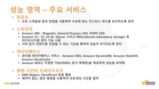 성능 영역 – 주요 서비스
§ 컴퓨트
§ 오토 스케일링 등의 방법을 사용하여 수요에 맞는 인스턴스 갯수를 유지하도록 관리
§ 스토리지
§ Amazon EBS : Magnetic, General Purpose SSD, PIOPS SSD
§ Amazon S3 : S3, S3-IA, Glacier 그리고 RRS(reduced-redundancy storage) 및
라이프사이클 관리 기능 사용
§ 서버 없이 컨텐츠를 전송할 수 있는 기능을 통하여 성능이 유지되도록 관리
§ 데이터베이스
§ 관리형 데이터베이스 서비스 : Amazon RDS, Amazon DynamoDB, Amazon Redshift,
Amazon ElastiCache
§ Amazon RDS는 다양한 기능(PIOPS, 읽기 복제본)을 제공하여 성능을 최적화
§ 용량-시간의 트레이드오프
§ AWS Region, CloudFront 등을 활용
§ 제약이 없는, 많은 용량을 사용하여 프로세싱 시간을 절약
 