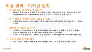 비용 영역 - 디자인 원칙
§ 비용을 업무/부서별로 투명하게
§ 클라우드를 통하여 IT 비용을 개별 업무/부서별로 쉽게 나눌 수 있음. 보다 정교하게 투자
회수율 (Return on Investment)를 측정할 수 있고, 결과적으로 비용 최적화.
§ 비용 절감을 위하여 관리 서비스를 이용
§ 대용량 메일 발송이나 데이터베이스를 관리하는 등의 운영 부담을 줄여 클라우드 스케일로
최적화
§ CAPEX 를 OPEX 로 전환
§ 데이터센터 및 서버들에 대한 불투명한 투자보다는, 사용할 때 사용한 만큼만 지불하는
방식으로 전환하여 위험 요소를 낮추고 비용을 효과적으로 관리
§ 개발/테스트 환경의 경우 사용되지 않는 시간에 리소스를 중단하여 75%까지 비용을 절감
§ 규모의 경제를 통한 혜택
§ 백만 이상의 고객들의 사용을 통하여 얻어지는 규모의 경제를 통하여 비용이 절감
 
