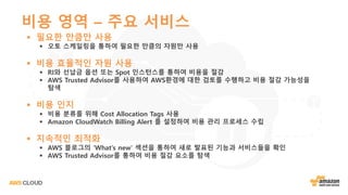 비용 영역 – 주요 서비스
§ 필요한 만큼만 사용
§ 오토 스케일링을 통하여 필요한 만큼의 자원만 사용
§ 비용 효율적인 자원 사용
§ RI와 선납금 옵션 또는 Spot 인스턴스를 통하여 비용을 절감
§ AWS Trusted Advisor를 사용하여 AWS환경에 대한 검토를 수행하고 비용 절감 가능성을
탐색
§ 비용 인지
§ 비용 분류를 위해 Cost Allocation Tags 사용
§ Amazon CloudWatch Billing Alert 를 설정하여 비용 관리 프로세스 수립
§ 지속적인 최적화
§ AWS 블로그의 ‘What’s new’ 섹션을 통하여 새로 발표된 기능과 서비스들을 확인
§ AWS Trusted Advisor를 통하여 비용 절감 요소를 탐색
 
