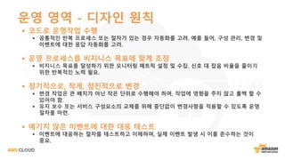 운영 영역 - 디자인 원칙
§ 코드로 운영작업 수행
§ 공통적인 반복 프로세스 또는 절차가 있는 경우 자동화를 고려. 예를 들어, 구성 관리, 변경 및
이벤트에 대한 응답 자동화를 고려.
§ 운영 프로세스를 비지니스 목표에 맞게 조정
§ 비지니스 목표를 달성하기 위한 모니터링 매트릭 설정 및 수집. 신호 대 잡음 비율을 줄이기
위한 반복적인 노력 필요.
§ 정기적으로, 작게, 점진적으로 변경
§ 변경 작업은 큰 배치가 아닌 작은 단위로 수행해야 하며, 작업에 영향을 주지 않고 롤백 할 수
있어야 함.
§ 유지 보수 또는 서비스 구성요소의 교체를 위해 중단없이 변경사항을 적용할 수 있도록 운영
절차를 마련.
§ 예기치 않은 이벤트에 대한 대응 테스트
§ 이벤트에 대응하는 절차를 테스트하고 이해하여, 실제 이벤트 발생 시 이를 준수하는 것이
중요.
 