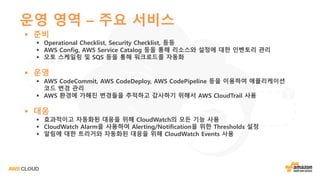 운영 영역 – 주요 서비스
§ 준비
§ Operational Checklist, Security Checklist, 등등
§ AWS Config, AWS Service Catalog 등을 통해 리소스와 설정에 대한 인벤토리 관리
§ 오토 스케일링 및 SQS 등을 통해 워크로드를 자동화
§ 운영
§ AWS CodeCommit, AWS CodeDeploy, AWS CodePipeline 등을 이용하여 애플리케이션
코드 변경 관리
§ AWS 환경에 가해진 변경들을 추적하고 감사하기 위해서 AWS CloudTrail 사용
§ 대응
§ 효과적이고 자동화된 대응을 위해 CloudWatch의 모든 기능 사용
§ CloudWatch Alarm을 사용하여 Alerting/Notification을 위한 Thresholds 설정
§ 알림에 대한 트리거와 자동화된 대응을 위해 CloudWatch Events 사용
 