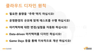 클라우드 디자인 원칙
필요한 용량을 “추측”하지 마십시오!
운영환경의 규모에 맞게 테스트를 수행 하십시오!
아키텍처에 대한 변경/실험을 자동화 하십시오!
Data-driven 아키텍처를 디자인 하십시오!
Game Days 등을 통해 지속적으로 개선 하십시오!
 