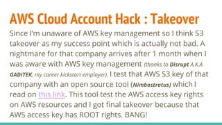 AWS Cloud Account Hack : Takeover
Since I’m unaware of AWS key management so I think S3
takeover as my success point which is actually not bad. A
nightmare for that company arrives after 1 month when I
was aware with AWS key management (thanks to Disrupt A.K.A
GADITEK, my career kickstart employer). I test that AWS S3 key of that
company with an open source tool (Nimbostratus) which I
read on this link. This tool test the AWS access key rights
on AWS resources and I got final takeover because that
AWS access key has ROOT rights. BANG!
 