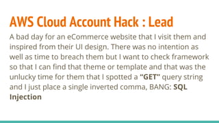 AWS Cloud Account Hack : Lead
A bad day for an eCommerce website that I visit them and
inspired from their UI design. There was no intention as
well as time to breach them but I want to check framework
so that I can find that theme or template and that was the
unlucky time for them that I spotted a “GET” query string
and I just place a single inverted comma, BANG: SQL
Injection
 