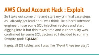 AWS Cloud Account Hack : Exploit
So I take out some time and start my criminal case steps
as I already get lead and I was think like a nerd software
engineer. I use some SQL injection vectors and start
digging into it but this takes time and vulnerability was
confirmed by some SQL vectors so I decided to run my
favorite tool: SQLMAP
It gets all DB tables and I was like “Wow! It was too easy”.
 