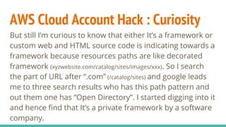 AWS Cloud Account Hack : Curiosity
But still I’m curious to know that either It’s a framework or
custom web and HTML source code is indicating towards a
framework because resources paths are like decorated
framework (xyzwebsite.com/catalog/sites/images/xxx). So I search
the part of URL after “.com” (/catalog/sites) and google leads
me to three search results who has this path pattern and
out them one has “Open Directory”. I started digging into it
and hence find that It’s a private framework by a software
company.
 