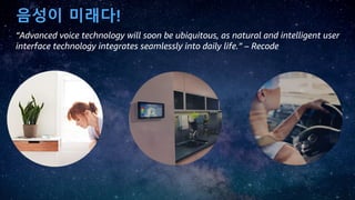 음성이 미래다!
“Advanced voice technology will soon be ubiquitous, as natural and intelligent user
interface technology integrates seamlessly into daily life.” – Recode
 
