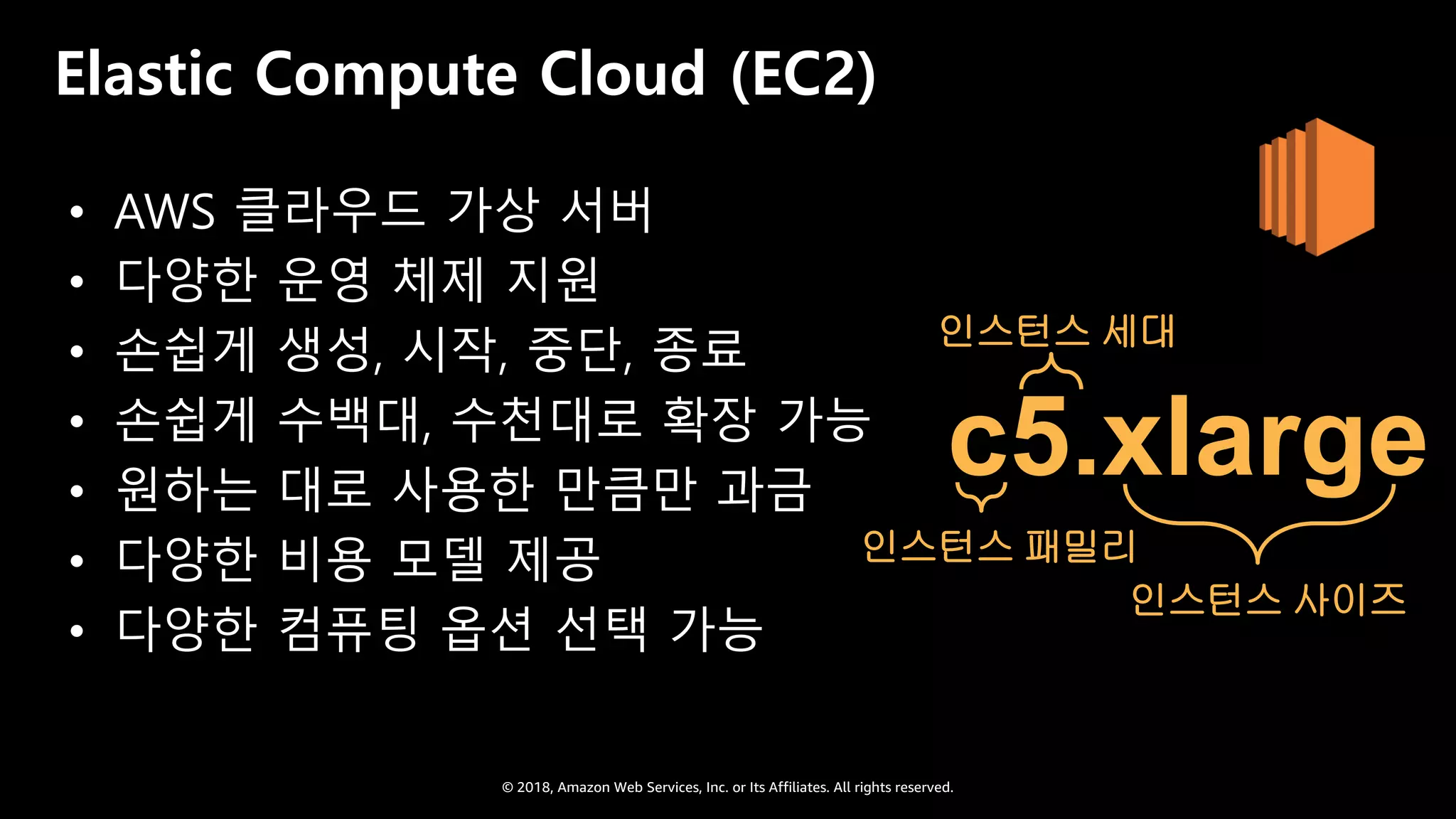 © 2018, Amazon Web Services, Inc. or Its Affiliates. All rights reserved.
Elastic Compute Cloud (EC2)
• AWS 클라우드 가상 서버
• 다양한 운영 체제 지원
• 손쉽게 생성, 시작, 중단, 종료
• 손쉽게 수백대, 수천대로 확장 가능
• 원하는 대로 사용한 만큼만 과금
• 다양한 비용 모델 제공
• 다양한 컴퓨팅 옵션 선택 가능
인스턴스 세대
인스턴스 패밀리
인스턴스 사이즈
c5.xlarge
 